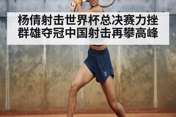 杨倩射击世界杯总决赛力挫群雄夺冠中国射击再攀高峰