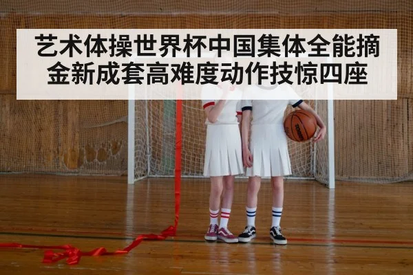 艺术体操世界杯中国集体全能摘金新成套高难度动作技惊四座